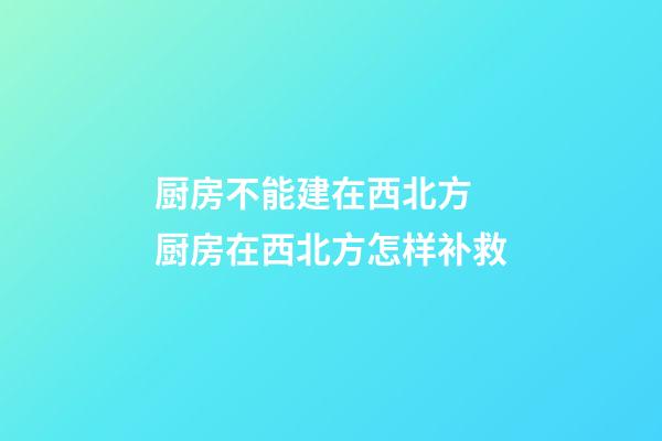 厨房不能建在西北方 厨房在西北方怎样补救